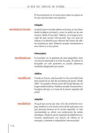 El funcionamiento es el mismo para todos los países en
los que este buscador está operativo.
Infojobs
La opción para consultar ofertas en Europa se nos ofrece
desde la página principal y, como no podía ser de otra
manera, desde el buscador. Además, en la página prin-
cipal de esta sección internacional, hay una serie de
enlaces a la derecha para informar del número de ofer-
tas existente por país. Podemos acceder directamente a
esas ofertas y a esos países.
Infoempleo
Su buscador, en el apartado de área geográfica, tiene
una sección destinada a la Unión Europea. Al realizar la
búsqueda con este parámetro es cuando obtenemos
resultados desglosados por países.
Jobline
Creado en Suecia, este buscador ha ido creciendo hasta
tener presencia en más de una decena de países. Desde
2001, ha pasado a formar parte del Grupo Monster, de
origen estadounidense. Podemos acceder directamente a
la página del país o a través de la versión española del
portal.
Jobpilot
Al igual que ocurre con otros sitios de orientación euro-
pea, podemos ir a la versión nacional de cada país o ver
qué opciones tenemos en la versión española. Lo más
recomendable es utilizar una combinación de ambas
estrategias. Desde la opción española de Jobpilot encon-
traremos rápidamente una sección de ofertas en el
extranjero, orientada a trabajadores internacionales.
1 1 4
L A R E D D E L E M P L E O E N E S P A Ñ A
www.infojobs.net/internatio-
www.infoempleo.com
www.jobline.com
www.jobpilot.com
 