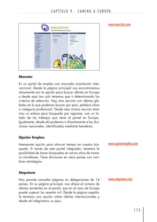 Monster
Es un portal de empleo con marcada orientación inter-
nacional. Desde la página principal nos encontraremos
claramente con la opción para buscar ofertas en Europa
y desde aquí tan solo tenemos que ir determinando los
criterios de selección. Hay otra sección con ofertas glo-
bales en la que podemos buscar por país, palabra clave
o categoría profesional. Desde esta misma sección tene-
mos un enlace para búsqueda por regiones, con un lis-
tado de los trabajos que tiene el portal en Europa.
Igualmente, desde ahí podemos ir directamente a las divi-
siones nacionales, identificadas mediante banderas.
Opción Empleo
Interesante opción para ahorrar tiempo en nuestra bús-
queda. A través de este portal integrador, tenemos la
posibilidad de hacer búsquedas en varios sitios de mane-
ra simultánea. Tiene divisiones en otros países con simi-
lares estrategias.
Stepstone
Nos permite consultar páginas en delegaciones de 14
países. En su página principal, nos ofrece el número de
ofertas existentes en el portal, que en el caso de Europa
puede superar las sesenta mil. Desde la página españo-
la tenemos una opción sobre ofertas internacionales y
desde ahí elegiremos un país.
1 1 5
C A P Í T U L O 9 · C A M I N O A E U R O P A
www.monster.com
www.opcionempleo.com
www.stepstone.com
 