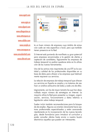 te un buen número de empresas cuyo ámbito de actua-
ción suele ser más específica o local, pero que también
tienen presencia en la Red.
Si Internet está poniendo de manifiesto su gran potencial
para empresas encaminadas a la gestión de ofertas y
captación de candidatos, lógicamente las empresas de
trabajo temporal no podían quedarse atrás en la utiliza-
ción de las nuevas herramientas.
Uno de los activos más importantes de una ETT es la can-
tidad y calidad de los profesionales disponibles en su
base de datos para ofrecer a las empresas que habitual-
mente requieren sus servicios.
La relación de empresas de trabajo temporal que ofrecen
sus servicios en España es amplia y no tratamos de rea-
lizar un análisis exhaustivo de todas y cada una de ellas.
Lógicamente, son las de mayor tamaño las que han desa-
rrollado mayor número de estrategias en Internet. La
mayoría utiliza la Red para presentar su imagen, organi-
zación, servicios, funcionamiento y datos relativos a
legislación sobre trabajo temporal.
Suelen incluir también recomendaciones para la búsque-
da de empleo. Algunas se orientan claramente hacia sec-
tores profesionales especializados y están avanzando
rápidamente en la incorporación de las nuevas tecnolo-
gías, desde formularios para introducir el currículum y
poder consultar ofertas hasta enviar a nuestro buzón
electrónico aquellas que puedan ser interesantes.
1 2 0
L A R E D D E L E M P L E O E N E S P A Ñ A
www.agett.com
www.agio.es
www.algnet.com
www.altagestion.es
www.attempora.es
www.calider.com
www.cenpla.es
www.consequor.es
www.consulentiett.com
www.elite-ett.com
 