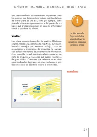 Nos asesora además sobre cuestiones importantes como
los aspectos que debemos tener más en cuenta a la hora
de formar parte de una ETT, como por ejemplo, cómo
proceder si tenemos que ausentarnos del puesto de tra-
bajo y qué prestaciones existen en caso de enfermedad
común o accidente no laboral.
Vedior
Nos ofrece un conjunto completo de servicios. Ofertas de
empleo, recepción personalizada, registro de currículum,
buscador, consejos para encontrar trabajo, cartas de
presentación y preparación de entrevistas. La navega-
ción es fácil y la manera de presentarnos la información,
clara y sencilla. La web se estructura básicamente en for-
mato de preguntas y respuestas que pueden resultarnos
de gran utilidad. Cuestiones que debemos saber sobre
nuestros derechos laborales, permisos retribuidos o pro-
tección en caso de accidente laboral o enfermedad.
1 2 3
C A P Í T U L O 1 0 · U N A V I S I TA A L A S E M P R E S A S D E T R A B A J O T E M P O R A L
www.vedior.es
Los sitios web de las
Empresas de Trabajo
Temporal cada vez se
paracen más a pequeños
portales de empleo
 