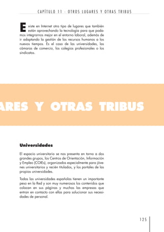 xiste en Internet otro tipo de lugares que también
están aprovechando la tecnología para que poda-
mos integrarnos mejor en el entorno laboral, además de
ir adaptando la gestión de los recursos humanos a los
nuevos tiempos. Es el caso de las universidades, las
cámaras de comercio, los colegios profesionales o los
sindicatos.
1 2 5
C A P Í T U L O 1 1 · O T R O S L U G A R E S Y O T R A S T R I B U S
ARES Y OTRAS TRIBUS
E
Universidades
El espacio universitario se nos presenta en torno a dos
grandes grupos, los Centros de Orientación, Información
y Empleo (COIEs), organizados especialmente para jóve-
nes universitarios y recién titulados, y los portales de las
propias universidades.
Todas las universidades españolas tienen un importante
peso en la Red y son muy numerosos los contenidos que
colocan en sus páginas y muchas las empresas que
entran en contacto con ellas para solucionar sus necesi-
dades de personal.
 