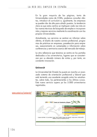 En la gran mayoría de las páginas, tanto de
Universidades como de COIEs, podemos consultar ofer-
tas, introducir el currículum e, igualmente, las empresas
se pueden dar de alta para añadir puestos. La tendencia
clara es que estos centros se impliquen cada vez más en
las nuevas técnicas de búsqueda de empleo e incorporen
más y mejores servicios mediante la coordinación con las
propias Universidades.
Actualmente, sus servicios se centran en informar sobre
ofertas, el diseño de nuestra carrera profesional, progra-
mas de prácticas en empresas, preselección para empre-
sas, asesoramiento en autoempleo e información sobre
conferencias y seminarios acerca del mercado de trabajo.
La otra referencia que tenemos se centra en los portales
dedicados a los universitarios, lugares que se caracteri-
zan por su elevado número de visitas y, por tanto, en
constante innovación.
Universit
La Universidad de Oviedo ha puesto en marcha un avan-
zado sistema de orientación profesional y laboral que
está teniendo una excelente acogida entre los estudian-
tes, sobre todo, los pertenecientes a los últimos cursos.
Este nuevo servicio supera ya los 5.000 universitarios
registrados.
1 2 6
L A R E D D E L E M P L E O E N E S P A Ñ A
www.uniovi.es/universit/
 