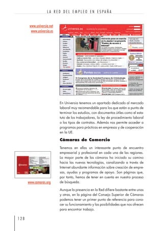 En Universia tenemos un apartado dedicado al mercado
laboral muy recomendable para los que están a punto de
terminar los estudios, con documentos útiles como el esta-
tuto de los trabajadores, la ley de procedimiento laboral
o los tipos de contratos. Además nos permite acceder a
programas para prácticas en empresas y de cooperación
en la UE.
Cámaras de Comercio
Tenemos en ellas un interesante punto de encuentro
empresarial y profesional en cada una de las regiones.
La mayor parte de las cámaras ha iniciado su camino
hacia las nuevas tecnologías, canalizando a través de
Internet abundante información sobre creación de empre-
sas, ayudas y programas de apoyo. Son páginas que,
por tanto, hemos de tener en cuenta en nuestro proceso
de búsqueda.
Aunque la presencia en la Red difiere bastante entre unas
y otras, en la página del Consejo Superior de Cámaras
podemos tener un primer punto de referencia para cono-
cer su funcionamiento y las posibilidades que nos ofrecen
para encontrar trabajo.
1 2 8
L A R E D D E L E M P L E O E N E S P A Ñ A
www.camaras.org
www.universia.net
www.universia.es
 