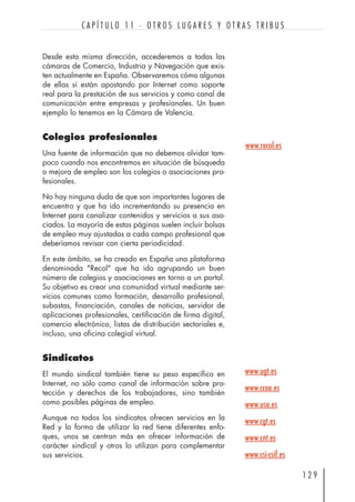 Desde esta misma dirección, accederemos a todas las
cámaras de Comercio, Industria y Navegación que exis-
ten actualmente en España. Observaremos cómo algunas
de ellas sí están apostando por Internet como soporte
real para la prestación de sus servicios y como canal de
comunicación entre empresas y profesionales. Un buen
ejemplo lo tenemos en la Cámara de Valencia.
Colegios profesionales
Una fuente de información que no debemos olvidar tam-
poco cuando nos encontremos en situación de búsqueda
o mejora de empleo son los colegios o asociaciones pro-
fesionales.
No hay ninguna duda de que son importantes lugares de
encuentro y que ha ido incrementando su presencia en
Internet para canalizar contenidos y servicios a sus aso-
ciados. La mayoría de estas páginas suelen incluir bolsas
de empleo muy ajustadas a cada campo profesional que
deberíamos revisar con cierta periodicidad.
En este ámbito, se ha creado en España una plataforma
denominada "Recol" que ha ido agrupando un buen
número de colegios y asociaciones en torno a un portal.
Su objetivo es crear una comunidad virtual mediante ser-
vicios comunes como formación, desarrollo profesional,
subastas, financiación, canales de noticias, servidor de
aplicaciones profesionales, certificación de firma digital,
comercio electrónico, listas de distribución sectoriales e,
incluso, una oficina colegial virtual.
Sindicatos
El mundo sindical también tiene su peso específico en
Internet, no sólo como canal de información sobre pro-
tección y derechos de los trabajadores, sino también
como posibles páginas de empleo.
Aunque no todos los sindicatos ofrecen servicios en la
Red y la forma de utilizar la red tiene diferentes enfo-
ques, unos se centran más en ofrecer información de
carácter sindical y otros lo utilizan para complementar
sus servicios.
1 2 9
C A P Í T U L O 1 1 · O T R O S L U G A R E S Y O T R A S T R I B U S
www.recol.es
www.ugt.es
www.ccoo.es
www.uso.es
www.cgt.es
www.cnt.es
www.csi-csif.es
 