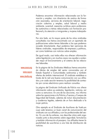 Podemos encontrar información relacionada con la for-
mación y empleo, con directorios de centros de forma-
ción asociados, servicios de orientación laboral, nego-
ciación colectiva y empleo, salud laboral y medio
ambiente, juventud, asesorías jurídicas para profesiona-
les autónomos o temas relacionados con formación pro-
fesional y la atención a inmigrantes y mujeres trabajado-
ras.
Por otro lado, en la mayor parte de los sitios sindicales
consultados nos hemos encontrado con un apartado de
publicaciones sobre temas laborales a las que podemos
acceder directamente. Aquí podemos leer opiniones de
líderes sindicales, responsables de empresas y políticos,
así como boletines con noticias sobre empleo.
De igual modo, casi todos ellos nos ofrecen información
sobre legislación y en muchos casos nos ayudan a enten-
der mejor el funcionamiento y el sistema de las relacio-
nes laborales.
En la página de los Sindicatos Médicos hemos encontra-
do ofertas de empleo del sector convocadas por el
Estado Español o Comunidades autónomas y también
ofertas de ámbito internacional. El sindicato establece a
través de la red una buena comunicación con sus afilia-
dos y en cada sección tenemos la posibilidad de contac-
tar por correo electrónico para realizar consultas.
La página del Sindicato Unificado de Policía nos ofrece
información sobre sus estatutos, legislación, noticias, así
como su estructura. En una de las secciones, nos informa
sobre las oposiciones a la Policía y Fuerzas y Cuerpos de
Seguridad del Estado, además de incluir documentación
y cuadernos legales, además de un foro dedicado a la
mujer policía.
Otro ejemplo es el Sindicato de Auxiliares de Vuelo,en
cuya web tenemos un buen canal de comunicación del
sindicato con sus afiliados y con los profesionales del sec-
tor. En uno de los enlaces, nos describe cómo está orga-
nizado junto a documentos sobre seguridad, formularios
y también información al pasajero. Los afiliados tienen la
posibilidad de suscribirse a una lista de distribución de
noticias.
1 3 0
L A R E D D E L E M P L E O E N E S P A Ñ A
www.cesm.org
www.sup.es
www.stavla.org
 