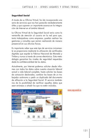 Seguridad Social
A través de su Oficina Virtual, ha ido incorporando una
serie de servicios que nos han parecido verdaderamente
útiles y que suponen un importante avance en la integra-
ción de Internet en el ámbito laboral.
La Oficina Virtual de la Seguridad Social sería como la
ventanilla de atención al usuario en la red para que,
tanto trabajadores como empresas, puedan realizar las
gestiones y consultas que venían realizando de manera
presencial en sus oficinas físicas.
Es importante saber que este tipo de servicios únicamen-
te se proporciona mediante la utilización de certificados
digitales que expide la Fábrica Nacional de Moneda y
Timbre y nunca a través de correo electrónico. Esta meto-
dología garantiza los niveles de seguridad requeridos
dada la confidencialidad de los datos.
Actualmente, por Internet podemos solicitar desde infor-
mes con todos los datos sobre nuestra situación laboral
actual o vida laboral completa, hasta solicitar las bases
de cotización declaradas, cambiar las bases de un tra-
bajador autónomo o pedir un duplicado del documento
de afiliación a la Seguridad Social. El servicio también
nos da la posibilidad de rectificar aquellos datos que
sean erróneos o añadir los que no estén incluidos.
1 3 1
C A P Í T U L O 1 1 · O T R O S L U G A R E S Y O T R A S T R I B U S
www.seg-social.es
 