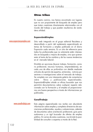 Otras tribus
En nuestro camino, nos hemos encontrado con lugares
que no son propiamente de búsqueda de empleo pero
que tratan cuestiones directamente relacionadas con el
mundo del trabajo y que pueden resultarnos de verda-
dera utilidad.
Expansión&Empleo
Sitio web integrado en el grupo editorial Recoletos y
desarrollado a partir del suplemento especializado en
temas de formación y empleo publicado en el diario
Expansión cada semana. Es un sitio de referencia para
todos los profesionales que no solamente estén interesa-
dos en búsqueda o mejora de empleo, sino que quieran
estar al tanto de los cambios y de las nuevas tendencias
en el mercado laboral.
Dividido en secciones (buscar trabajo, formación, carre-
ra profesional, recursos humanos, emprendedores), en
cada una de ellas se profundiza con detalle mediante
artículos de opinión de expertos, entrevistas, noticias por
sectores e investigaciones sobre el mercado de trabajo.
Se completa con una interesante galería de comentarios
sobre libros y publicaciones especializadas.
Expansión&Empleo añade un eficaz buscador que nos
permitirá documentarnos sobre cualquier aspecto rela-
cionado con la formación y el empleo al proporcionar-
nos una buena perspectiva a través de informaciones ya
publicadas.
CanalTrabajo
Esta página especializada nos recibe con abundante
información sobre empleo y completos directorios de aso-
ciaciones profesionales, ayudas y subvenciones, además
de documentos sobre orientación profesional, guía para
autónomos y un ágil buscador de ofertas de empleo
público. En varias de estas cuestiones, nos brinda la posi-
bilidad de consultar a expertos a través de la Red.
1 3 2
L A R E D D E L E M P L E O E N E S P A Ñ A
www.expansionyempleo.com
www.canaltrabajo.com
 
