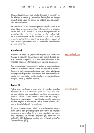 Una de las secciones que nos ha llamado la atención es
la relativa a ofertas y demandas de empleo, en la que
encontramos hasta 17 bolsas de trabajo, que se actuali-
zan semanalmente.
En su valoración se puntúan aspectos como la estética, la
diversidad profesional, el tipo de búsquedas, la eficacia
de las ofertas, la facilidad de uso, la navegabilidad, la
actualización de las ofertas y la velocidad.
Independientemente de la puntuación que reciba cada
web, lo realmente interesante es que podemos acudir al
dato histórico para ver como ha ido evolucionando una
página concreta.
Canalwork
Además del área de gestión de empleo, con ofertas de
trabajo e inserción de currículum, este portal destaca por
sus contenidos específicos, sobre todo orientados a los
mandos medios e intermedios dentro de las empresas.
Son aconsejables igualmente la lectura y seguimiento de
artículos publicados en conocidas revistas sobre recursos
humanos, así como otras informaciones útiles relativas a
descripción de puestos, diccionario con términos relacio-
nados con este sector, legislación laboral, prevención de
riesgos, becas y empleo público.
Factor G
"¿Por qué conformarte con una si puedes tenerlas
todas?" Este es el recibimiento publicitario que nos ofre-
ce esta página, que no podemos clasificar como web de
empleo. En ella, se nos ofrece una relación de sitios per-
fectamente organizada y clasificada donde podemos
buscar empleo o informarnos sobre temas relacionados
con el ámbito laboral y profesional.
La estructura que hemos detectado en esta página es sen-
cilla. Vemos dos grandes grupos con ofertas de empleo:
genéricos y sectoriales. En el primer apartado encontra-
mos empresas de trabajo temporal (9), empresas de
selección (30), bolsas de empleo (45) y "head hunters" o
"cazatalentos" (10).
1 3 3
C A P Í T U L O 1 1 · O T R O S L U G A R E S Y O T R A S T R I B U S
www.factorg.com
www.canalwork.com
 