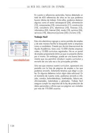 En cuanto a referencias sectoriales, hemos detectado un
total de 435 referencias de sitios en los que podemos
buscar ofertas de trabajo. Entre ellas, podemos destacar
algunos como el sector aeroespacial (24), alimentación
(12), componentes (10), comunicación (11), construcción
(10), consultoría (21), electrónica (10), finanzas (12),
informática (52), Internet (24), moda (10), química (26),
servicios (18), telecomunicaciones (34) o turismo (10).
Trabajo Fácil
Este sitio electrónico agrupa a varios portales de empleo
y de esta manera facilita la búsqueda tanto a empresas
como a candidatos. Creado por Acción Internacional de
Ayuda Académica, tiene unos 13.000 clientes empresa-
riales y 15.000 currículum registrados. No es un portal
de empleo propiamente dicho ya que no presenta ofertas
por sí mismo. Sin embargo, puede ser una buena herra-
mienta que nos permitirá introducir nuestro currículum y
enviarlo de una sola vez a los principales portales.
Una vez que creamos nuestro currículum, aparecerá una
pantalla con la lista de páginas de empleo a las que
podemos enviarlo. Solamente tenemos que elegir a cuá-
les. En algunas debemos incluir algún dato adicional. En
el momento de nuestra visita, podíamos enviarlo a info-
jobs, canalcv, bolsindetrabajo, hotelnetjobs, laboris.net,
oficinaempleo, todotrabajo y gliempleo. Trabajo fácil
asegura cumplir los requisitos de la ley de protección de
datos personales y afirma que sus páginas son visitadas
por más de 170.000 usuarios.
1 3 4
L A R E D D E L E M P L E O E N E S P A Ñ A
www.trabajofacil.com
 