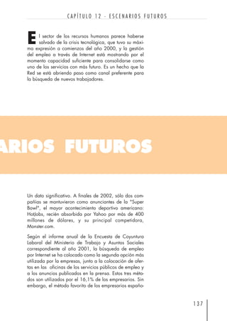 l sector de los recursos humanos parece haberse
salvado de la crisis tecnológica, que tuvo su máxi-
ma expresión a comienzos del año 2000, y la gestión
del empleo a través de Internet está mostrando por el
momento capacidad suficiente para consolidarse como
uno de los servicios con más futuro. Es un hecho que la
Red se está abriendo paso como canal preferente para
la búsqueda de nuevos trabajadores.
1 3 7
C A P Í T U L O 1 2 · E S C E N A R I O S F U T U R O S
ARIOS FUTUROS
E
Un dato significativo. A finales de 2002, sólo dos com-
pañías se mantuvieron como anunciantes de la "Super
Bowl", el mayor acontecimiento deportivo americano:
HotJobs, recién absorbida por Yahoo por más de 400
millones de dólares, y su principal competidora,
Monster.com.
Según el informe anual de la Encuesta de Coyuntura
Laboral del Ministerio de Trabajo y Asuntos Sociales
correspondiente al año 2001, la búsqueda de empleo
por Internet se ha colocado como la segunda opción más
utilizada por la empresas, junto a la colocación de ofer-
tas en las oficinas de los servicios públicos de empleo y
a los anuncios publicados en la prensa. Estos tres méto-
dos son utilizados por el 16,1% de los empresarios. Sin
embargo, el método favorito de los empresarios españo-
 