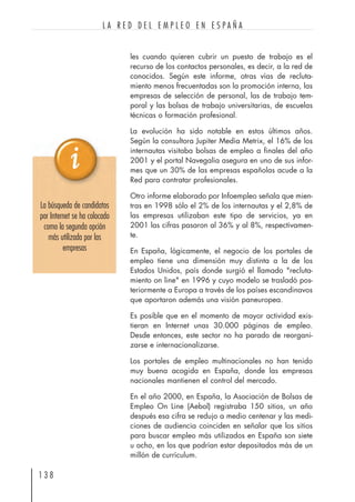 les cuando quieren cubrir un puesto de trabajo es el
recurso de los contactos personales, es decir, a la red de
conocidos. Según este informe, otras vías de recluta-
miento menos frecuentadas son la promoción interna, las
empresas de selección de personal, las de trabajo tem-
poral y las bolsas de trabajo universitarias, de escuelas
técnicas o formación profesional.
La evolución ha sido notable en estos últimos años.
Según la consultora Jupiter Media Metrix, el 16% de los
internautas visitaba bolsas de empleo a finales del año
2001 y el portal Navegalia asegura en uno de sus infor-
mes que un 30% de las empresas españolas acude a la
Red para contratar profesionales.
Otro informe elaborado por Infoempleo señala que mien-
tras en 1998 sólo el 2% de los internautas y el 2,8% de
las empresas utilizaban este tipo de servicios, ya en
2001 las cifras pasaron al 36% y al 8%, respectivamen-
te.
En España, lógicamente, el negocio de los portales de
empleo tiene una dimensión muy distinta a la de los
Estados Unidos, país donde surgió el llamado "recluta-
miento on line" en 1996 y cuyo modelo se trasladó pos-
teriormente a Europa a través de los países escandinavos
que aportaron además una visión paneuropea.
Es posible que en el momento de mayor actividad exis-
tieran en Internet unas 30.000 páginas de empleo.
Desde entonces, este sector no ha parado de reorgani-
zarse e internacionalizarse.
Los portales de empleo multinacionales no han tenido
muy buena acogida en España, donde las empresas
nacionales mantienen el control del mercado.
En el año 2000, en España, la Asociación de Bolsas de
Empleo On Line (Aebol) registraba 150 sitios, un año
después esa cifra se redujo a medio centenar y las medi-
ciones de audiencia coinciden en señalar que los sitios
para buscar empleo más utilizados en España son siete
u ocho, en los que podrían estar depositados más de un
millón de currículum.
1 3 8
L A R E D D E L E M P L E O E N E S P A Ñ A
La búsqueda de candidatos
por Internet se ha colocado
como la segunda opción
más utilizada por las
empresas
 