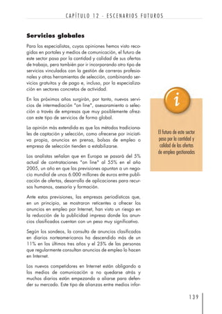 Servicios globales
Para los especialistas, cuyas opiniones hemos visto reco-
gidas en portales y medios de comunicación, el futuro de
este sector pasa por la cantidad y calidad de sus ofertas
de trabajo, pero también por ir incorporando otro tipo de
servicios vinculados con la gestión de carreras profesio-
nales y otras herramientas de selección, combinando ser-
vicios gratuitos y de pago e, incluso, por la especializa-
ción en sectores concretos de actividad.
En los próximos años surgirán, por tanto, nuevos servi-
cios de intermediación "on line", asesoramiento o selec-
ción a través de empresas que muy posiblemente ofrez-
can este tipo de servicios de forma global.
La opinión más extendida es que los métodos tradiciona-
les de captación y selección, como ofrecerse por iniciati-
va propia, anuncios en prensa, bolsas de empleo o
empresa de selección tienden a estabilizarse.
Los analistas señalan que en Europa se pasará del 5%
actual de contrataciones "on line" al 55% en el año
2005, un año en que las previsiones apuntan a un nego-
cio mundial de unos 6.000 millones de euros entre publi-
cación de ofertas, desarrollo de aplicaciones para recur-
sos humanos, asesoría y formación.
Ante estas previsiones, las empresas periodísticas que,
en un principio, se mostraron reticentes a ofrecer los
anuncios en empleo por Internet, han visto un riesgo en
la reducción de la publicidad impresa donde los anun-
cios clasificados cuentan con un peso muy significativo.
Según los sondeos, la consulta de anuncios clasificados
en diarios norteamericanos ha descendido más de un
11% en los últimos tres años y el 25% de las personas
que regularmente consultan anuncios de empleo lo hacen
en Internet.
Los nuevos competidores en Internet están obligando a
los medios de comunicación a no quedarse atrás y
muchos diarios están empezando a aliarse para defen-
der su mercado. Este tipo de alianzas entre medios infor-
1 3 9
C A P Í T U L O 1 2 · E S C E N A R I O S F U T U R O S
El futuro de este sector
pasa por la cantidad y
calidad de las ofertas
de empleo gestionadas
 