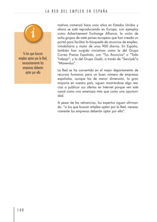 mativos comenzó hace unos años en Estados Unidos y
ahora se está reproduciendo en Europa, con ejemplos
como Advertisement Exchange Alliance, la unión de
ocho grupos de siete países europeos que han creado un
portal para facilitar la búsqueda de anuncios de empleo,
inmobiliaria y motor de unos 900 diarios. En España,
también han surgido iniciativas como la del Grupo
Correo Prensa Española, con "Tus Anuncios" o "Todo
Trabajo"; y la del Grupo Godó, a través de "Servijob"o
"Movendus".
La Red se ha convertido en el mejor departamento de
recursos humanos para un buen número de empresas
españolas, aunque las de menor dimensión, la gran
mayoría en nuestro país, siguen mostrándose algo rea-
cias a publicar sus ofertas en Internet porque ven este
canal como una amenaza más que como una oportuni-
dad.
A pesar de las reticencias, los expertos siguen afirman-
do: "si los que buscan empleo optan por la Red, necesa-
riamente las empresas deberán optar por ella".
1 4 0
L A R E D D E L E M P L E O E N E S P A Ñ A
Si los que buscan
empleo optan por la Red,
necesariamente las
empresas deberán
optar por ella
 