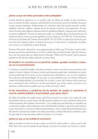 ¿Cómo sé que mis datos personales están protegidos?
Cuando decidimos registrarnos en un portal o web con ofertas de empleo, lo más corriente es
que nos soliciten los datos necesarios para facilitar la comunicación entre el candidato y la empre-
sa que necesita empleados. Evidentemente, nos solicitarán datos de carácter personal: nombre,
apellidos, domicilio, teléfono, además de los de carácter formativo y de experiencia. El trata-
miento de estos datos deberá orientarse desde la perspectiva laboral y siempre dentro del marco
normativo establecido. Al enviar los datos personales, un candidato da el consentimiento para el
tratamiento de los mismos que está regulado en la Ley Orgánica 15/1999, de 13 de diciembre,
de Protección de Datos de Carácter Personal (BOE 14/12/1999). La aplicación de esta ley per-
mite entre otros aspectos ejercer tu derecho de acceso a tu información, a rectificarla si los datos
son erróneos y a modificarlos o darte de baja.
Tenemos información adicional en www.agenciaprotecciondatos.org. Al introducir nuestros datos
tenemos que fijarnos previamente en si el sitio cumple esta normativa (suelen indicarlo claramen-
te) y, por otra parte, leer con detenimiento la llamada "Política de Privacidad" que la empresa
propietaria del web de empleo aplicará a nuestros datos.
Al introducir mi currículum en un portal de empleo, ¿pueden enviarlo a empre-
sas sin mi consentimiento?
Si visitamos un portal de empleo y decidimos introducir nuestro currículum es porque estamos inte-
resado en buscar trabajo o al menos conocer qué empresas pueden estar interesadas en nuestra
carrera profesional. Por lo tanto, es muy importante que antes leamos y, en su caso, aceptemos
las condiciones del portal elegido. En ese caso, lo más probable es que nos ofrezcan diferentes
niveles de confidencialidad y/o privacidad. Por lo tanto, a partir de la lectura de las instruccio-
nes e introducción del currículum es cuando permitiremos que envíen nuestro currículum a las
empresas o seleccionemos aquellas que nos resulten de mayor interés.
En las instrucciones y condiciones de los portales de empleo se mencionan el
nivel de confidencialidad o de privacidad, ¿qué quiere decir?
No todos los portales de empleo tienen igual funcionamiento en cuanto a los niveles de confi-
dencialidad, pero en un gran número de ellos podremos determinar qué cantidad de información
recibe la empresa del candidato. Resumiendo: 1) Los niveles de privacidad altos son aquellos que
no permiten acceder a datos relevantes de la identidad del candidato o que le han permitido res-
tringir el envío de su currículum a determinadas empresas. 2) Los niveles de privacidad bajos pue-
den permitir a la empresa acceder a los datos personales y profesionales de los candidatos, salvo
los que cada uno haya decidido ocultar al introducir su currículum.
¿Cómo sé que se ha recibido el currículum?
Algunos portales nos informan de que nuestro currículum ha sido recibido e, incluso, que ha sido
leído. Pero ahora será la empresa la que decida si se pone en contacto con nosotros y cuándo.
1 4 6
L A R E D D E L E M P L E O E N E S P A Ñ A
 