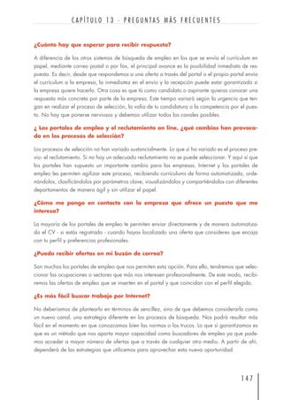 ¿Cuánto hay que esperar para recibir respuesta?
A diferencia de los otros sistemas de búsqueda de empleo en los que se envía el currículum en
papel, mediante correo postal o por fax, el principal avance es la posibilidad inmediata de res-
puesta. Es decir, desde que respondemos a una oferta a través del portal o el propio portal envía
el currículum a la empresa, la inmediatez en el envío y la recepción puede estar garantizada si
la empresa quiere hacerlo. Otra cosa es que tú como candidato o aspirante quieras conocer una
respuesta más concreta por parte de la empresa. Este tiempo variará según la urgencia que ten-
gan en realizar el proceso de selección, la valía de tu candidatura o la competencia por el pues-
to. No hay que ponerse nerviosos y debemos utilizar todos los canales posibles.
¿ Los portales de empleo y el reclutamiento on line, ¿qué cambios han provoca-
do en los procesos de selección?
Los procesos de selección no han variado sustancialmente. Lo que sí ha variado es el proceso pre-
vio: el reclutamiento. Si no hay un adecuado reclutamiento no se puede seleccionar. Y aquí sí que
los portales han supuesto un importante cambio para las empresas. Internet y los portales de
empleo les permiten agilizar este proceso, recibiendo currículums de forma automatizada, orde-
nándolos, clasificándolos por parámetros clave, visualizándolos y compartiéndolos con diferentes
departamentos de manera ágil y sin utilizar el papel.
¿Cómo me pongo en contacto con la empresa que ofrece un puesto que me
interesa?
La mayoría de los portales de empleo te permiten enviar directamente y de manera automatiza-
da el CV - si estás registrado - cuando hayas localizado una oferta que consideres que encaja
con tu perfil y preferencias profesionales.
¿Puedo recibir ofertas en mi buzón de correo?
Son muchos los portales de empleo que nos permiten esta opción. Para ello, tendremos que selec-
cionar las ocupaciones o sectores que más nos interesen profesionalmente. De este modo, recibi-
remos las ofertas de empleo que se inserten en el portal y que coincidan con el perfil elegido.
¿Es más fácil buscar trabajo por Internet?
No deberíamos de plantearlo en términos de sencillez, sino de que debemos considerarlo como
un nuevo canal, una estrategia diferente en los procesos de búsqueda. Nos podrá resultar más
fácil en el momento en que conozcamos bien las normas o los trucos. Lo que sí garantizamos es
que es un método que nos aporta mayor capacidad como buscadores de empleo ya que pode-
mos acceder a mayor número de ofertas que a través de cualquier otro medio. A partir de ahí,
dependerá de las estrategias que utilicemos para aprovechar esta nueva oportunidad.
1 4 7
C A P Í T U L O 1 3 · P R E G U N T A S M Á S F R E C U E N T E S
 