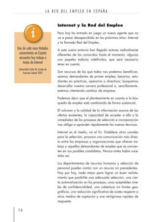 Internet y la Red del Empleo
Pero hoy ha entrado en juego un nuevo agente que no
va a pasar desapercibido en los próximos años: Internet
y la llamada Red del Empleo.
A este nuevo entorno han llegado actores radicalmente
diferentes de los conocidos hasta el momento, algunos
con papeles todavía indefinidos, que será necesario
tener en cuenta.
Son recursos de los que todos nos podemos beneficiar,
seamos demandantes de primer empleo, becarios, estu-
diantes en prácticas, operarios o directivos; busquemos
desarrollar nuestra carrera profesional o, sencillamente,
estemos intentando cambiar de empresa.
Podemos decir que el planteamiento en cuanto a la bús-
queda de empleo está cambiando de forma sustancial.
El volumen y la calidad de la información acerca de las
ofertas existentes, la capacidad de acceder a ella o la
inmediatez de los procesos de selección e incorporación
nos obliga a aprender rápidamente las nuevas técnicas.
Internet es el medio, no el fin. Establece otros canales
para la selección, provoca una comunicación más direc-
ta entre las empresas y organizaciones que ofrecen tra-
bajo y aquellos demandantes de empleo que se convier-
ten en sus posibles candidatos. Nunca antes había suce-
dido así.
Los departamentos de recursos humanos y selección de
personal pueden contar con un recurso sin precedentes.
Hoy por hoy, nada mejor para lograr un buen recluta-
miento que posibilite una adecuada selección, una cier-
ta automatización en los procesos, unos aceptables nive-
les de confidencialidad, una cobertura sin límites geo-
gráficos, una reducción significativa de costes respecto a
otros medios de captación y una vertiginosa rapidez de
respuesta.
1 6
L A R E D D E L E M P L E O E N E S P A Ñ A
Uno de cada cinco titulados
universitarios en España
encuentra hoy trabajo a
través de Internet
Universidad Carlos III, Estudio de
Inserción Laboral 2002
 