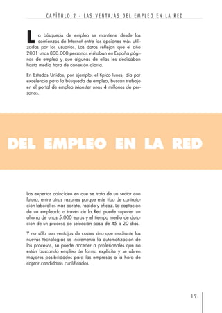 a búsqueda de empleo se mantiene desde los
comienzos de Internet entre las opciones más utili-
zadas por los usuarios. Los datos reflejan que el año
2001 unas 800.000 personas visitaban en España pági-
nas de empleo y que algunas de ellas les dedicaban
hasta media hora de conexión diaria.
En Estados Unidos, por ejemplo, el típico lunes, día por
excelencia para la búsqueda de empleo, buscan trabajo
en el portal de empleo Monster unos 4 millones de per-
sonas.
1 9
C A P Í T U L O 2 · L A S V E N T A J A S D E L E M P L E O E N L A R E D
DEL EMPLEO EN LA RED
L
Los expertos coinciden en que se trata de un sector con
futuro, entre otras razones porque este tipo de contrata-
ción laboral es más barata, rápida y eficaz. La captación
de un empleado a través de la Red puede suponer un
ahorro de unos 5.000 euros y el tiempo medio de dura-
ción de un proceso de selección pasa de 45 a 20 días.
Y no sólo son ventajas de costes sino que mediante las
nuevas tecnologías se incrementa la automatización de
los procesos, se puede acceder a profesionales que no
están buscando empleo de forma explícita y se abren
mayores posibilidades para las empresas a la hora de
captar candidatos cualificados.
 