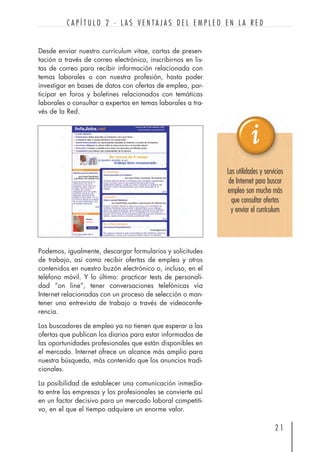 Desde enviar nuestro currículum vitae, cartas de presen-
tación a través de correo electrónico, inscribirnos en lis-
tas de correo para recibir información relacionada con
temas laborales o con nuestra profesión, hasta poder
investigar en bases de datos con ofertas de empleo, par-
ticipar en foros y boletines relacionados con temáticas
laborales o consultar a expertos en temas laborales a tra-
vés de la Red.
2 1
C A P Í T U L O 2 · L A S V E N T A J A S D E L E M P L E O E N L A R E D
Las utilidades y servicios
de Internet para buscar
empleo son mucho más
que consultar ofertas
y enviar el currículum
Podemos, igualmente, descargar formularios y solicitudes
de trabajo, así como recibir ofertas de empleo y otros
contenidos en nuestro buzón electrónico o, incluso, en el
teléfono móvil. Y lo último: practicar tests de personali-
dad “on line”, tener conversaciones telefónicas vía
Internet relacionadas con un proceso de selección o man-
tener una entrevista de trabajo a través de videoconfe-
rencia.
Los buscadores de empleo ya no tienen que esperar a las
ofertas que publican los diarios para estar informados de
las oportunidades profesionales que están disponibles en
el mercado. Internet ofrece un alcance más amplio para
nuestra búsqueda, más contenido que los anuncios tradi-
cionales.
La posibilidad de establecer una comunicación inmedia-
ta entre las empresas y los profesionales se convierte así
en un factor decisivo para un mercado laboral competiti-
vo, en el que el tiempo adquiere un enorme valor.
 