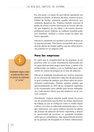 Por otra parte, y a pesar de que Internet representa una
plataforma abierta, al alcance de todos, tenemos la posi-
bilidad de facilitar solamente aquella información que
realmente deseamos dar. Podemos también autorizar el
grado de acceso a dicha información en función del inte-
rés que tengamos en una oferta o de nuestra situación
profesional actual. Además, en cualquier momento pode-
mos actualizar, rectificar e incluso anular los datos que
hemos aportado.
Internet no solamente nos ayudará a encontrar trabajo en
la empresa privada. Nos hemos sorprendido de la canti-
dad de ofertas de empleo público que las administracio-
nes publican en sus páginas web.
Para las empresas
Es cierto que la competitividad de las empresas en los
próximos años va a estar directamente relacionada con
la capacidad que éstas tengan para atraer y retener a los
profesionales con talento y con su habilidad para apro-
vechar las nuevas tecnologías en el área de selección.
Internet es empleado actualmente por muchas empresas
en sus procesos de captación y selección de personal por
la gran cantidad de ventajas que ofrece sobre los proce-
dimientos tradicionales. Distintos estudios señalan que
aproximadamente un 30% de las compañías españolas
lo ha incorporado como método para buscar trabajado-
res y todo parece indicar que esta tendencia irá en con-
tinuo aumento.
Actualmente, ninguna empresa puede obviar los proce-
sos de reclutamiento que facilitan las bolsas electrónicas
de trabajo ya que se configuran como un medio rápido
y eficaz, así como un adecuado escaparate para su ima-
gen corporativa. Los nuevos sistemas recortan los plazos
del proceso de selección de forma importante y ofrecen
la oportunidad de encontrar un excelente candidato
antes que sus competidores, algo especialmente atractivo
en los procesos de búsqueda en el ámbito internacional.
2 2
L A R E D D E L E M P L E O E N E S P A Ñ A
Actualmente ninguna empre-
sa puede permitirse obviar
los procesos de reclutamien-
to “on line”
 