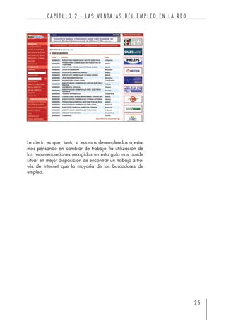 Lo cierto es que, tanto si estamos desempleados o esta-
mos pensando en cambiar de trabajo, la utilización de
las recomendaciones recogidas en esta guía nos puede
situar en mejor disposición de encontrar un trabajo a tra-
vés de Internet que la mayoría de los buscadores de
empleo.
2 5
C A P Í T U L O 2 · L A S V E N T A J A S D E L E M P L E O E N L A R E D
 