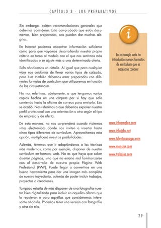 Sin embargo, existen recomendaciones generales que
debemos considerar. Está comprobado que estos docu-
mentos, bien preparados, nos pueden dar muchas ale-
grías.
En Internet podemos encontrar información suficiente
como para que vayamos desarrollando nuestro propio
criterio en torno al modelo con el que nos sentimos más
identificados o se ajuste más a una determinada oferta.
Sólo añadiremos un detalle. Al igual que para cualquier
viaje nos cuidamos de llevar varios tipos de calzado,
para éste también debemos estar preparados con dife-
rentes formatos de currículum que utilizaremos en función
de las circunstancias.
No nos referimos, obviamente, a que tengamos varias
copias hechas en una carpeta por si hay que salir
corriendo hasta la oficina de correos para enviarlo. Eso
se acabó. Nos referimos a que debemos exponer nuestro
perfil profesional con una orientación u otra según el tipo
de empresa y de oferta.
De esta manera, no nos sorprenderá cuando visitemos
sitios electrónicos donde nos inviten a insertar hasta
cinco tipos diferentes de currículum. Aprovechemos esta
opción, multiplicará nuestras posibilidades.
Además, tenemos que ir adaptándonos a las técnicas
más modernas, como por ejemplo, disponer de nuestro
currículum en formato web. No es que haya que saber
diseñar páginas, sino que no estaría mal familiarizarse
con el desarrollo de nuestra propia Página Web
Profesional (PWP). Puede llegar a convertirse en una
buena herramienta para dar una imagen más completa
de nuestra trayectoria, además de poder incluir trabajos,
proyectos o creaciones.
Tampoco estaría de más disponer de una fotografía nues-
tra bien digitalizada para incluir en aquellas ofertas que
lo requieran o para aquellas que consideremos intere-
sante añadirla. Podemos tener una versión con fotografía
y otra sin ella.
2 9
C A P Í T U L O 3 · L O S P R E P A R A T I V O S
www.infoempleo.com
www.infojobs.net
www.talentmanager.com
www.monster.com
www.trabajos.com
La tecnología web ha
introducido nuevos formatos
de currículum que es
necesario conocer
 