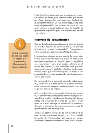 Evidentemente no podemos ir por la vida con un currícu-
lum debajo del brazo, pero debemos saber que Internet
nos ofrece algunas soluciones interesantes, desde alojar-
lo permanentemente en un sitio determinado, hasta tener
cartas de presentación que podemos recuperar en cual-
quier momento y desde cualquier lugar. La cuestión es
que estemos preparados para dar una respuesta rápida
y de calidad.
Recursos de comunicación
Otro de los elementos que deberemos tener en cuenta
son nuestros recursos de comunicación o, en términos
más técnicos, nuestra “conectividad”. Conseguiremos
cierta ventaja ante determinadas ofertas de empleo.
Es conveniente disponer de una cuenta de correo elec-
trónico exclusivamente dedicada a todo lo relacionado
con nuestras gestiones de búsqueda, para no mezclarlas
con otros temas y para tener espacio suficiente en el
buzón. Por supuesto, lo más adecuado sería que reco-
giera nuestro nombre, apellidos, iniciales o combinación
de ellos, mejor que un nombre ilegible, un apodo o una
expresión de moda que puedan dar una imagen poco
seria o profesional.
Por razones obvias, si estamos trabajando, debemos ser
muy cuidadosos a la hora de utilizar el correo electróni-
co de nuestra empresa para cuestiones relacionadas con
un posible cambio de empleo.
A la hora de enviar un correo electrónico a una empre-
sa, es conveniente que escribamos como si cualquier per-
sona lo fuera a leer, fijándonos en la ortografía, la gra-
mática y la puntuación. En la línea de “asunto” es mejor
anunciar nuestro mensaje de manera clara, concisa y
descriptiva, precisando lo que queremos decir antes de
que el mensaje sea abierto y leído.
También es positivo incorporar de forma automática, al
final de nuestros mensajes, el saludo y la firma, usando
la opción de “herramientas” del sistema de correo.
Finalmente, debemos comenzar el texto con la informa-
3 0
L A R E D D E L E M P L E O E N E S P A Ñ A
Una de la herramientas
más útiles en el proceso
de búsqueda es el
correo electrónico;
debemos aprovechar
todas sus posibilidades
 