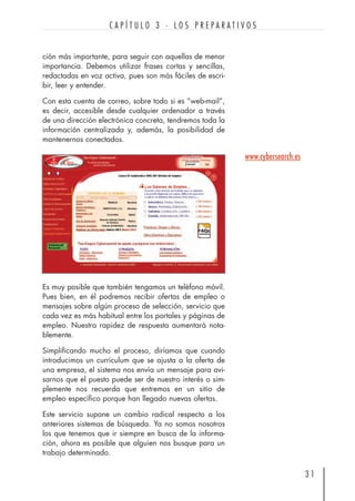 ción más importante, para seguir con aquellas de menor
importancia. Debemos utilizar frases cortas y sencillas,
redactadas en voz activa, pues son más fáciles de escri-
bir, leer y entender.
Con esta cuenta de correo, sobre todo si es “web-mail”,
es decir, accesible desde cualquier ordenador a través
de una dirección electrónica concreta, tendremos toda la
información centralizada y, además, la posibilidad de
mantenernos conectados.
3 1
C A P Í T U L O 3 · L O S P R E P A R A T I V O S
Es muy posible que también tengamos un teléfono móvil.
Pues bien, en él podremos recibir ofertas de empleo o
mensajes sobre algún proceso de selección, servicio que
cada vez es más habitual entre los portales y páginas de
empleo. Nuestra rapidez de respuesta aumentará nota-
blemente.
Simplificando mucho el proceso, diríamos que cuando
introducimos un currículum que se ajusta a la oferta de
una empresa, el sistema nos envía un mensaje para avi-
sarnos que el puesto puede ser de nuestro interés o sim-
plemente nos recuerda que entremos en un sitio de
empleo específico porque han llegado nuevas ofertas.
Este servicio supone un cambio radical respecto a los
anteriores sistemas de búsqueda. Ya no somos nosotros
los que tenemos que ir siempre en busca de la informa-
ción, ahora es posible que alguien nos busque para un
trabajo determinado.
www.cybersearch.es
 