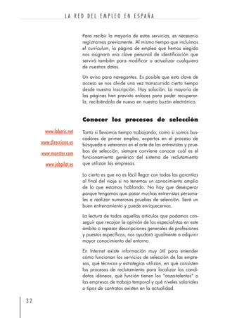 Para recibir la mayoría de estos servicios, es necesario
registrarnos previamente. Al mismo tiempo que incluimos
el currículum, la página de empleo que hemos elegido
nos asignará una clave personal de identificación que
servirá también para modificar o actualizar cualquiera
de nuestros datos.
Un aviso para navegantes. Es posible que esta clave de
acceso se nos olvide una vez transcurrido cierto tiempo
desde nuestra inscripción. Hay solución. La mayoría de
las páginas han previsto enlaces para poder recuperar-
la, recibiéndola de nuevo en nuestro buzón electrónico.
Conocer los procesos de selección
Tanto si llevamos tiempo trabajando, como si somos bus-
cadores de primer empleo, expertos en el proceso de
búsqueda o veteranos en el arte de las entrevistas y prue-
bas de selección, siempre conviene conocer cuál es el
funcionamiento genérico del sistema de reclutamiento
que utilizan las empresas.
Lo cierto es que no es fácil llegar con todas las garantías
al final del viaje si no tenemos un conocimiento amplio
de lo que estamos hablando. No hay que desesperar
porque tengamos que pasar muchas entrevistas persona-
les o realizar numerosas pruebas de selección. Será un
buen entrenamiento y puede enriquecernos.
La lectura de todos aquellos artículos que podamos con-
seguir que recojan la opinión de los especialistas en este
ámbito o repasar descripciones generales de profesiones
y puestos específicos, nos ayudará igualmente a adquirir
mayor conocimiento del entorno.
En Internet existe información muy útil para entender
cómo funcionan los servicios de selección de las empre-
sas, qué técnicas y estrategias utilizan, en qué consisten
los procesos de reclutamiento para localizar los candi-
datos idóneos, qué función tienen los "caza-talentos" o
las empresas de trabajo temporal y qué niveles salariales
o tipos de contratos existen en la actualidad.
3 2
L A R E D D E L E M P L E O E N E S P A Ñ A
www.laboris.net
www.direcciona.es
www.monster.com
www.jobpilot.es
 