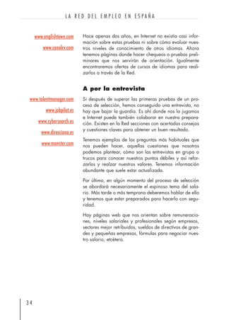 Hace apenas dos años, en Internet no existía casi infor-
mación sobre estas pruebas ni sobre cómo evaluar nues-
tros niveles de conocimiento de otros idiomas. Ahora
tenemos páginas donde hacer chequeos o pruebas preli-
minares que nos servirán de orientación. Igualmente
encontraremos ofertas de cursos de idiomas para reali-
zarlos a través de la Red.
A por la entrevista
Si después de superar las primeras pruebas de un pro-
ceso de selección, hemos conseguido una entrevista, no
hay que bajar la guardia. Es ahí donde nos la jugamos
e Internet puede también colaborar en nuestra prepara-
ción. Existen en la Red secciones con acertados consejos
y cuestiones claves para obtener un buen resultado.
Tenemos ejemplos de las preguntas más habituales que
nos pueden hacer, aquellas cuestiones que nosotros
podemos plantear, cómo son las entrevistas en grupo o
trucos para conocer nuestros puntos débiles y así refor-
zarlos y realzar nuestros valores. Tenemos información
abundante que suele estar actualizada.
Por último, en algún momento del proceso de selección
se abordará necesariamente el espinoso tema del sala-
rio. Más tarde o más temprano deberemos hablar de ello
y tenemos que estar preparados para hacerlo con segu-
ridad.
Hay páginas web que nos orientan sobre remuneracio-
nes, niveles salariales y profesionales según empresas,
sectores mejor retribuidos, sueldos de directivos de gran-
des y pequeñas empresas, fórmulas para negociar nues-
tro salario, etcétera.
3 4
L A R E D D E L E M P L E O E N E S P A Ñ A
www.talentmanager.com
www.jobpilot.es
www.cybersearch.es
www.direcciona.es
www.monster.com
www.englishtown.com
www.canalcv.com
 