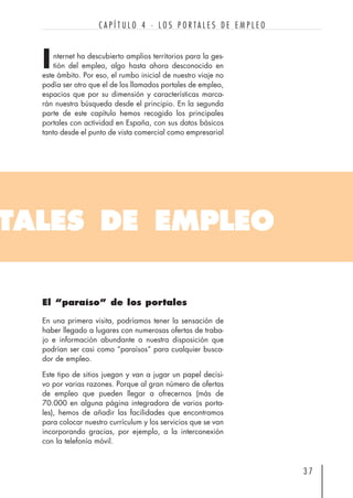 nternet ha descubierto amplios territorios para la ges-
tión del empleo, algo hasta ahora desconocido en
este ámbito. Por eso, el rumbo inicial de nuestro viaje no
podía ser otro que el de los llamados portales de empleo,
espacios que por su dimensión y características marca-
rán nuestra búsqueda desde el principio. En la segunda
parte de este capítulo hemos recogido los principales
portales con actividad en España, con sus datos básicos
tanto desde el punto de vista comercial como empresarial
3 7
C A P Í T U L O 4 · L O S P O R T A L E S D E E M P L E O
TALES DE EMPLEO
I
El “paraíso” de los portales
En una primera visita, podríamos tener la sensación de
haber llegado a lugares con numerosas ofertas de traba-
jo e información abundante a nuestra disposición que
podrían ser casi como “paraísos” para cualquier busca-
dor de empleo.
Este tipo de sitios juegan y van a jugar un papel decisi-
vo por varias razones. Porque al gran número de ofertas
de empleo que pueden llegar a ofrecernos (más de
70.000 en alguna página integradora de varios porta-
les), hemos de añadir las facilidades que encontramos
para colocar nuestro currículum y los servicios que se van
incorporando gracias, por ejemplo, a la interconexión
con la telefonía móvil.
 