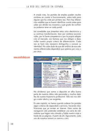 A simple vista, los portales de empleo pueden resultar
similares en cuanto a funcionamiento, sobre todo para
alguien que los visite por primera vez. Pero hay diferen-
cias notables que es bueno identificar cuanto antes para
saber por dónde nos movemos y qué grado de confian-
za podemos tener en cada portal.
Las novedades que presentan estos sitios electrónicos y
su continua transformación, bien por cambios acciona-
riales, por la fuerte competencia o por la propia adapta-
ción al mercado, son factores que nos obligan a desa-
rrollar nuestro propio criterio de diferenciación. Cada
vez se hará más necesario distinguirlos y conocer su
identidad. No cabe duda de que del análisis de esos ele-
mentos diferenciales dependerá que optemos por unos o
por otros.
No olvidemos que vamos a depositar en ellos buena
parte de nuestros datos más personales y muchos deta-
lles de nuestra trayectoria profesional. Sólo eso nos obli-
ga a estar alerta y ser exigentes.
En este capítulo, no hemos querido ordenar los portales
según criterios de capacidad o servicios, haciendo clasi-
ficaciones que ya existen en Internet. Estas cartas de
navegación sólo pretenden establecer una serie de indi-
cadores que hagan más cómodo y fiable nuestro viaje a
través de sus páginas. A partir de ahí, lógicamente, cada
uno de nosotros tomará un camino u otro.
3 8
L A R E D D E L E M P L E O E N E S P A Ñ A
www.canaltrabajo.com
 