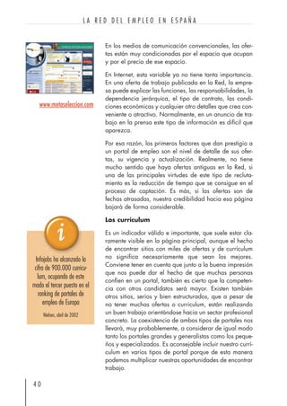 En los medios de comunicación convencionales, las ofer-
tas están muy condicionadas por el espacio que ocupan
y por el precio de ese espacio.
En Internet, esta variable ya no tiene tanta importancia.
En una oferta de trabajo publicada en la Red, la empre-
sa puede explicar las funciones, las responsabilidades, la
dependencia jerárquica, el tipo de contrato, las condi-
ciones económicas y cualquier otro detalles que crea con-
veniente o atractivo. Normalmente, en un anuncio de tra-
bajo en la prensa este tipo de información es difícil que
aparezca.
Por esa razón, los primeros factores que dan prestigio a
un portal de empleo son el nivel de detalle de sus ofer-
tas, su vigencia y actualización. Realmente, no tiene
mucho sentido que haya ofertas antiguas en la Red, si
una de las principales virtudes de este tipo de recluta-
miento es la reducción de tiempo que se consigue en el
proceso de captación. Es más, si las ofertas son de
fechas atrasadas, nuestra credibilidad hacia esa página
bajará de forma considerable.
Los currículum
Es un indicador válido e importante, que suele estar cla-
ramente visible en la página principal, aunque el hecho
de encontrar sitios con miles de ofertas y de currículum
no significa necesariamente que sean los mejores.
Conviene tener en cuenta que junto a la buena impresión
que nos puede dar el hecho de que muchas personas
confíen en un portal, también es cierto que la competen-
cia con otros candidatos será mayor. Existen también
otros sitios, serios y bien estructurados, que a pesar de
no tener muchas ofertas o curriculum, están realizando
un buen trabajo orientándose hacia un sector profesional
concreto. La coexistencia de ambos tipos de portales nos
llevará, muy probablemente, a considerar de igual modo
tanto los portales grandes y generalistas como los peque-
ños y especializados. Es aconsejable incluir nuestro currí-
culum en varios tipos de portal porque de esta manera
podemos multiplicar nuestras oportunidades de encontrar
trabajo.
4 0
L A R E D D E L E M P L E O E N E S P A Ñ A
www.metaseleccion.com
Infojobs ha alcanzado la
cifra de 900.000 curricu-
lum, ocupando de este
modo el tercer puesto en el
ranking de portales de
empleo de Europa
Nielsen, abril de 2002
 