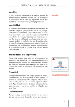 Las visitas
Es otro indicador interesante que muchos portales de
empleo destacan mediante el icono “OJD” (Oficina para
la Justificación de la Difusión), organismo oficial que
acredita el número de visitas y el de páginas vistas.
La publicidad
Es un factor relacionado directamente con el número de
visitantes del portal y, lógicamente, una de sus principa-
les fuentes de financiación. Un elevado número de “ban-
ners” publicitarios suele ser síntoma de mayor actividad
y, por tanto, de servicios más atractivos. Podemos encon-
trar dos tipos de publicidad: una, la genérica que pode-
mos ver también en cualquier otro tipo de portales; otra,
la específica de empresas que tienen especial interés en
destacar sus ofertas de trabajo respecto a otras median-
te la incorporación de su logotipo en la primera página
o en interiores.
Indicadores de seguridad
Este tipo de factores tiene cada vez más relevancia en
Internet ya que además de las obligaciones legales exis-
tentes para poder trabajar con bases de datos persona-
les, existe una demanda cada vez mayor por parte de los
usuarios en cuanto al respeto de sus derechos en esta
materia.
Privacidad
Este apartado es básico. Sin ningún género de dudas,
recomendamos ser muy exigentes en este aspecto. La
política de protección de datos del portal debe ser acce-
sible y visible, así como el número de registro que tiene
en la Agencia de Protección de Datos. Esta cláusula nos
garantiza que no van a ser cedidos ni utilizados con
otros fines.
Confidencialidad
Aunque pueda parecer similar al anterior, es otro indica-
dor que no podemos desatender puesto que nos dará
4 1
C A P Í T U L O 4 · L O S P O R T A L E S D E E M P L E O
www.agenciaprotecciondatos.or
www.ojd.es
 