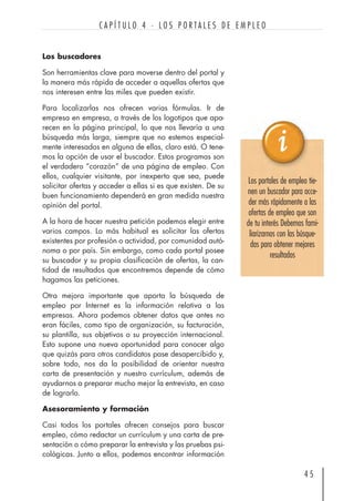 Los buscadores
Son herramientas clave para moverse dentro del portal y
la manera más rápida de acceder a aquellas ofertas que
nos interesen entre las miles que pueden existir.
Para localizarlas nos ofrecen varias fórmulas. Ir de
empresa en empresa, a través de los logotipos que apa-
recen en la página principal, lo que nos llevaría a una
búsqueda más larga, siempre que no estemos especial-
mente interesados en alguna de ellas, claro está. O tene-
mos la opción de usar el buscador. Estos programas son
el verdadero “corazón” de una página de empleo. Con
ellos, cualquier visitante, por inexperto que sea, puede
solicitar ofertas y acceder a ellas si es que existen. De su
buen funcionamiento dependerá en gran medida nuestra
opinión del portal.
A la hora de hacer nuestra petición podemos elegir entre
varios campos. Lo más habitual es solicitar las ofertas
existentes por profesión o actividad, por comunidad autó-
noma o por país. Sin embargo, como cada portal posee
su buscador y su propia clasificación de ofertas, la can-
tidad de resultados que encontremos depende de cómo
hagamos las peticiones.
Otra mejora importante que aporta la búsqueda de
empleo por Internet es la información relativa a las
empresas. Ahora podemos obtener datos que antes no
eran fáciles, como tipo de organización, su facturación,
su plantilla, sus objetivos o su proyección internacional.
Esto supone una nueva oportunidad para conocer algo
que quizás para otros candidatos pase desapercibido y,
sobre todo, nos da la posibilidad de orientar nuestra
carta de presentación y nuestro currículum, además de
ayudarnos a preparar mucho mejor la entrevista, en caso
de lograrlo.
Asesoramiento y formación
Casi todos los portales ofrecen consejos para buscar
empleo, cómo redactar un currículum y una carta de pre-
sentación o cómo preparar la entrevista y las pruebas psi-
cológicas. Junto a ellos, podemos encontrar información
4 5
C A P Í T U L O 4 · L O S P O R T A L E S D E E M P L E O
Los portales de empleo tie-
nen un buscador para acce-
der más rápidamente a las
ofertas de empleo que son
de tu interés Debemos fami-
liarizarnos con las búsque-
das para obtener mejores
resultados
 