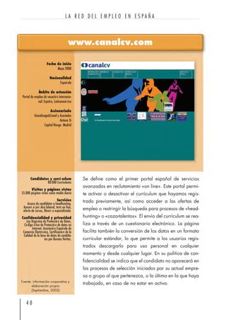 4 8
L A R E D D E L E M P L E O E N E S P A Ñ A
www.canalcv.com
Fecha de inicio
Mayo 2000
Nacionalidad
Española
Ámbito de actuación
Portal de empleo de vocación internacio-
nal: España, Latinoamérica
Accionariado
Usandizaga&Canal y Asociados
Antena 3i
Capital Riesgo Madrid
Candidatos y currí culum
80.000 Curriculums
Visitas y páginas vistas
55.000 páginas vistas como media diaria
Servicios
Acceso de candidatos a headhunting.
Asesorí a jurí dico laboral, tests on line,
oferta de cursos, librerí a especializada.
Confidencialidad y privacidad
Ley Orgánica de Protección de Datos,
Código ético de Protección de datos en
Internet: Asociación Española de
Comercio Electrónico, Certificación de la
Calidad de la base de datos de candida-
tos por Bureau Veritas.
Se define como el primer portal español de servicios
avanzados en reclutamiento «on line». Este portal permi-
te activar o desactivar el currículum que hayamos regis-
trado previamente, así como acceder a las ofertas de
empleo o restringir la búsqueda para procesos de «head-
hunting» o «caza-talentos». El envío del currículum se rea-
liza a través de un cuestionario electrónico. La página
facilita también la conversión de los datos en un formato
curricular estándar, lo que permite a los usuarios regis-
trados descargarlo para uso personal en cualquier
momento y desde cualquier lugar. En su política de con-
fidencialidad se indica que el candidato no aparecerá en
los procesos de selección iniciados por su actual empre-
sa o grupo al que pertenezca, o la última en la que haya
trabajado, en caso de no estar en activo.Fuente: información corporativa y
elaboración propia
(Septiembre, 2002)
 