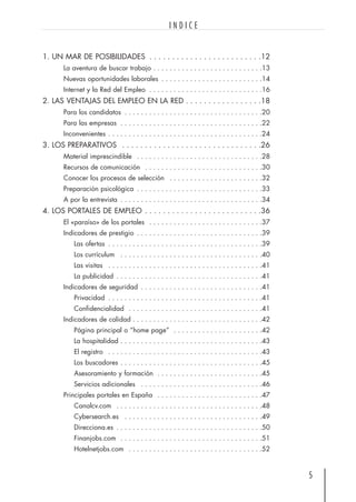 1. UN MAR DE POSIBILIDADES . . . . . . . . . . . . . . . . . . . . . . . . .12
La aventura de buscar trabajo . . . . . . . . . . . . . . . . . . . . . . . . . . .13
Nuevas oportunidades laborales . . . . . . . . . . . . . . . . . . . . . . . . .14
Internet y la Red del Empleo . . . . . . . . . . . . . . . . . . . . . . . . . . . .16
2. LAS VENTAJAS DEL EMPLEO EN LA RED . . . . . . . . . . . . . . . . .18
Para los candidatos . . . . . . . . . . . . . . . . . . . . . . . . . . . . . . . . . .20
Para las empresas . . . . . . . . . . . . . . . . . . . . . . . . . . . . . . . . . . .22
Inconvenientes . . . . . . . . . . . . . . . . . . . . . . . . . . . . . . . . . . . . . .24
3. LOS PREPARATIVOS . . . . . . . . . . . . . . . . . . . . . . . . . . . . . . .26
Material imprescindible . . . . . . . . . . . . . . . . . . . . . . . . . . . . . . .28
Recursos de comunicación . . . . . . . . . . . . . . . . . . . . . . . . . . . . .30
Conocer los procesos de selección . . . . . . . . . . . . . . . . . . . . . . .32
Preparación psicológica . . . . . . . . . . . . . . . . . . . . . . . . . . . . . . .33
A por la entrevista . . . . . . . . . . . . . . . . . . . . . . . . . . . . . . . . . . .34
4. LOS PORTALES DE EMPLEO . . . . . . . . . . . . . . . . . . . . . . . . . .36
El «paraíso» de los portales . . . . . . . . . . . . . . . . . . . . . . . . . . . .37
Indicadores de prestigio . . . . . . . . . . . . . . . . . . . . . . . . . . . . . . .39
Las ofertas . . . . . . . . . . . . . . . . . . . . . . . . . . . . . . . . . . . . . .39
Los currículum . . . . . . . . . . . . . . . . . . . . . . . . . . . . . . . . . . .40
Las visitas . . . . . . . . . . . . . . . . . . . . . . . . . . . . . . . . . . . . . .41
La publicidad . . . . . . . . . . . . . . . . . . . . . . . . . . . . . . . . . . . .41
Indicadores de seguridad . . . . . . . . . . . . . . . . . . . . . . . . . . . . . .41
Privacidad . . . . . . . . . . . . . . . . . . . . . . . . . . . . . . . . . . . . . .41
Confidencialidad . . . . . . . . . . . . . . . . . . . . . . . . . . . . . . . . .41
Indicadores de calidad . . . . . . . . . . . . . . . . . . . . . . . . . . . . . . . .42
Página principal o “home page” . . . . . . . . . . . . . . . . . . . . . .42
La hospitalidad . . . . . . . . . . . . . . . . . . . . . . . . . . . . . . . . . . .43
El registro . . . . . . . . . . . . . . . . . . . . . . . . . . . . . . . . . . . . . .43
Los buscadores . . . . . . . . . . . . . . . . . . . . . . . . . . . . . . . . . . .45
Asesoramiento y formación . . . . . . . . . . . . . . . . . . . . . . . . . .45
Servicios adicionales . . . . . . . . . . . . . . . . . . . . . . . . . . . . . .46
Principales portales en España . . . . . . . . . . . . . . . . . . . . . . . . . .47
Canalcv.com . . . . . . . . . . . . . . . . . . . . . . . . . . . . . . . . . . . .48
Cybersearch.es . . . . . . . . . . . . . . . . . . . . . . . . . . . . . . . . . .49
Direcciona.es . . . . . . . . . . . . . . . . . . . . . . . . . . . . . . . . . . . .50
Finanjobs.com . . . . . . . . . . . . . . . . . . . . . . . . . . . . . . . . . . .51
Hotelnetjobs.com . . . . . . . . . . . . . . . . . . . . . . . . . . . . . . . . .52
5
I N D I C E
 