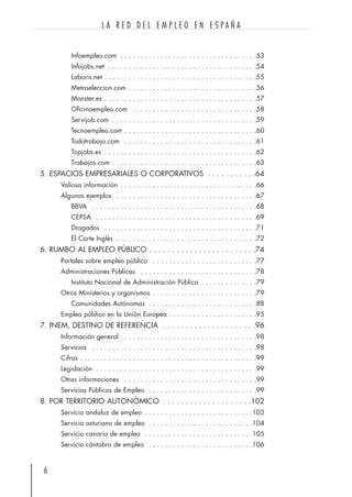 Infoempleo.com . . . . . . . . . . . . . . . . . . . . . . . . . . . . . . . . . .53
Infojobs.net . . . . . . . . . . . . . . . . . . . . . . . . . . . . . . . . . . . . .54
Laboris.net . . . . . . . . . . . . . . . . . . . . . . . . . . . . . . . . . . . . . .55
Metaseleccion.com . . . . . . . . . . . . . . . . . . . . . . . . . . . . . . . .56
Monster.es . . . . . . . . . . . . . . . . . . . . . . . . . . . . . . . . . . . . . .57
Oficinaempleo.com . . . . . . . . . . . . . . . . . . . . . . . . . . . . . . .58
Servijob.com . . . . . . . . . . . . . . . . . . . . . . . . . . . . . . . . . . . .59
Tecnoempleo.com . . . . . . . . . . . . . . . . . . . . . . . . . . . . . . . . .60
Todotrabajo.com . . . . . . . . . . . . . . . . . . . . . . . . . . . . . . . . .61
Topjobs.es . . . . . . . . . . . . . . . . . . . . . . . . . . . . . . . . . . . . . .62
Trabajos.com . . . . . . . . . . . . . . . . . . . . . . . . . . . . . . . . . . . .63
5. ESPACIOS EMPRESARIALES O CORPORATIVOS . . . . . . . . . . .64
Valiosa información . . . . . . . . . . . . . . . . . . . . . . . . . . . . . . . . . .66
Algunos ejemplos . . . . . . . . . . . . . . . . . . . . . . . . . . . . . . . . . . .67
BBVA . . . . . . . . . . . . . . . . . . . . . . . . . . . . . . . . . . . . . . . . .68
CEPSA . . . . . . . . . . . . . . . . . . . . . . . . . . . . . . . . . . . . . . . .69
Dragados . . . . . . . . . . . . . . . . . . . . . . . . . . . . . . . . . . . . . .71
El Corte Inglés . . . . . . . . . . . . . . . . . . . . . . . . . . . . . . . . . . .72
6. RUMBO AL EMPLEO PÚBLICO . . . . . . . . . . . . . . . . . . . . . . . .74
Portales sobre empleo público . . . . . . . . . . . . . . . . . . . . . . . . . .77
Administraciones Públicas . . . . . . . . . . . . . . . . . . . . . . . . . . . . .78
Instituto Nacional de Administración Pública . . . . . . . . . . . . . .79
Otros Ministerios y organismos . . . . . . . . . . . . . . . . . . . . . . . . . .79
Comunidades Autónomas . . . . . . . . . . . . . . . . . . . . . . . . . . .88
Empleo público en la Unión Europea . . . . . . . . . . . . . . . . . . . . . .95
7. INEM, DESTINO DE REFERENCIA . . . . . . . . . . . . . . . . . . . . .96
Información general . . . . . . . . . . . . . . . . . . . . . . . . . . . . . . . . . .98
Servicios . . . . . . . . . . . . . . . . . . . . . . . . . . . . . . . . . . . . . . . . .98
Cifras . . . . . . . . . . . . . . . . . . . . . . . . . . . . . . . . . . . . . . . . . . . .99
Legislación . . . . . . . . . . . . . . . . . . . . . . . . . . . . . . . . . . . . . . . .99
Otras informaciones . . . . . . . . . . . . . . . . . . . . . . . . . . . . . . . . .99
Servicios Públicos de Empleo . . . . . . . . . . . . . . . . . . . . . . . . . . .99
8. POR TERRITORIO AUTONÓMICO . . . . . . . . . . . . . . . . . . . .102
Servicio andaluz de empleo . . . . . . . . . . . . . . . . . . . . . . . . . . .103
Servicio asturiano de empleo . . . . . . . . . . . . . . . . . . . . . . . . . .104
Servicio canario de empleo . . . . . . . . . . . . . . . . . . . . . . . . . . .105
Servicio cántabro de empleo . . . . . . . . . . . . . . . . . . . . . . . . . .106
6
L A R E D D E L E M P L E O E N E S P A Ñ A
 