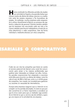 ESARIALES O CORPORATIVOS
emos analizado los diferentes portales de empleo
con actividad en España y las grandes bolsas que
ofrecen cientos de ofertas de trabajo, gracias a su media-
ción entre las propias empresas y los buscadores de
empleo. Sin embargo, muchas empresas están empezan-
do a utilizar directamente la Red en sus procesos de cap-
tación y selección de personal. Distintos estudios señalan
que las empresas irán recurriendo cada vez más a los
nuevos métodos para buscar trabajadores a través de sus
sitios electrónicos o webs corporativas, bien de forma
individual o mediante alianzas con otras compañías.
6 5
C A P Í T U L O 4 · L O S P O R T A L E S D E E M P L E O
H
Cada vez son más las compañías que tienen en cuenta
el enorme potencial de Internet como canal de comuni-
cación para atraer a los mejores profesionales que
podrían estar interesados en trabajar con ellos. Incluso,
las grandes corporaciones han empezado a asociarse
entre ellas para anunciar sus ofertas de trabajo, como ha
sido el caso de IBM e Intel que, junto a un nutrido grupo
de compañías, han creado una sociedad para gestionar
sus vacantes sin necesidad de intermediarios.
Aunque estas empresas aseguran que su intención no es
competir con los portales de empleo, lo cierto es que pue-
den convertirse en un factor importante a considerar ya
que la única razón para que un mediador siga existien-
do en Internet es que su servicio sea de calidad y supon-
ga una mejora en la actividad de una empresa.
 