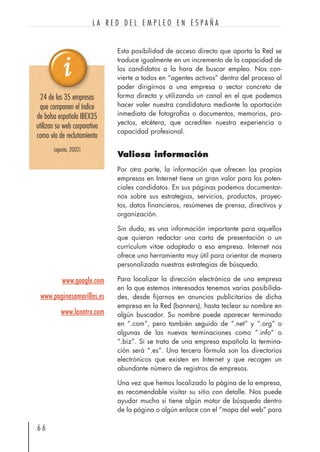 Esta posibilidad de acceso directo que aporta la Red se
traduce igualmente en un incremento de la capacidad de
los candidatos a la hora de buscar empleo. Nos con-
vierte a todos en “agentes activos” dentro del proceso al
poder dirigirnos a una empresa o sector concreto de
forma directa y utilizando un canal en el que podemos
hacer valer nuestra candidatura mediante la aportación
inmediata de fotografías o documentos, memorias, pro-
yectos, etcétera, que acrediten nuestra experiencia o
capacidad profesional.
Valiosa información
Por otra parte, la información que ofrecen las propias
empresas en Internet tiene un gran valor para los poten-
ciales candidatos. En sus páginas podemos documentar-
nos sobre sus estrategias, servicios, productos, proyec-
tos, datos financieros, resúmenes de prensa, directivos y
organización.
Sin duda, es una información importante para aquellos
que quieran redactar una carta de presentación o un
currículum vitae adaptado a esa empresa. Internet nos
ofrece una herramienta muy útil para orientar de manera
personalizada nuestras estrategias de búsqueda.
Para localizar la dirección electrónica de una empresa
en la que estemos interesados tenemos varias posibilida-
des, desde fijarnos en anuncios publicitarios de dicha
empresa en la Red (banners), hasta teclear su nombre en
algún buscador. Su nombre puede aparecer terminado
en “.com”, pero también seguido de “.net” y “.org” o
algunas de las nuevas terminaciones como “.info” o
“.biz”. Si se trata de una empresa española la termina-
ción será “.es”. Una tercera fórmula son los directorios
electrónicos que existen en Internet y que recogen un
abundante número de registros de empresas.
Una vez que hemos localizado la página de la empresa,
es recomendable visitar su sitio con detalle. Nos puede
ayudar mucho si tiene algún motor de búsqueda dentro
de la página o algún enlace con el “mapa del web” para
6 6
L A R E D D E L E M P L E O E N E S P A Ñ A
www.google.com
www.paginasamarillas.es
www.lanetro.com
24 de las 35 empresas
que componen el índice
de bolsa española IBEX35
utilizan su web corporativa
como vía de reclutamiento
(agosto, 2002)
 