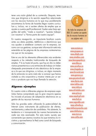 tener una visión global de su contenido. Después, tene-
mos que dirigirnos a la sección específica relacionada
con los recursos humanos en la que muy posiblemente
encontremos la forma de hacerles llegar nuestro currícu-
lum o, incluso, ver si existen ofertas de empleo que se
ajusten a nuestro perfil profesional. Suelen estar bajo epí-
grafes del estilo: "únete a nosotros", "quieres trabajar
con nosotros" o "forma parte de nuestro equipo".
En nuestra navegación, es importante localizar cuanto
antes sus datos postales, telefónicos o electrónicos que
nos ayuden a establecer contacto con la empresa, así
como con sus gestores, aunque esta información esté más
extendida en las páginas de las empresas norteamerica-
nas que en las europeas.
Este es uno de los elementos diferenciales más evidentes
respecto a los métodos tradicionales de búsqueda de
empleo. Y lo es hasta tal punto, que hoy en día no debe-
ríamos presentarnos a una entrevista de trabajo sin haber
chequeado previamente el sitio electrónico de la empre-
sa a la que nos dirigimos, e incluso, en algún momento
de la entrevista no sería malo dar a conocer que hemos
visitado su sitio corporativo y mostrar interés por un ser-
vicio o producto que nos haya llamado la atención.
Algunos ejemplos
En nuestra visita a diferentes páginas de empresas espa-
ñolas hemos comprobado que la gran mayoría apenas
ha iniciado el proceso de adaptación electrónica en su
gestión de los recursos humanos.
Sólo las grandes están utilizando la potencialidad de
Internet como instrumento de publicación de ofertas,
reclutamiento y selección de candidatos. No obstante, la
tendencia a ir incorporando las nuevas herramientas es
cada vez más acentuada. Por esta razón, quizás sea
conveniente que seamos nosotros los que tomemos la ini-
ciativa y aprovechemos la Red como canal de búsqueda
y comunicación.
6 7
C A P Í T U L O 5 · E S P A C I O S E M P R E S A R I A L E S
www.acciona.es
www.grupoacs.es
www.altadis.com
www.amadeus.com
www.bancopopular.es
www.bbva.es
www.carrefour.es
www.dragados.es
www.ferrovial.com
www.gamesa.es
www.gasnatural.com
www.iberia.com
www.inditex.com
www.indra.es
www.nh-hoteles.com
www.prisa.es
www.repsol-ypf.com
www.bsch.es
www.sogecable.com
www.solmelia.es
www.telefonicamoviles.com
www.telefonica.es
www.terra.es
www.zeltia.com
No todas las empresas del
IBEX 35 cuentan con aparta-
dos de recursos humanos en
sus páginas web
 