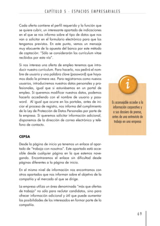 Cada oferta contiene el perfil requerido y la función que
se quiere cubrir, un interesante apartado de indicaciones
en el que se nos informa sobre el tipo de datos que nos
van a solicitar en el formulario electrónico para que los
tengamos previstos. En este punto, vemos un mensaje
muy elocuente de la apuesta del banco por este método
de captación: “Sólo se considerarán los currículum vitae
recibidos por esta vía”.
Si nos interesa una oferta de empleo tenemos que intro-
ducir nuestro currículum. Para hacerlo, nos pedirá el nom-
bre de usuario y una palabra clave (password) que haya-
mos dado la primera vez. Para registrarnos como nuevos
usuarios, introduciremos nuestros datos personales y pro-
fesionales, igual que si estuviésemos en un portal de
empleo. Si queremos modificar nuestros datos, podemos
hacerlo accediendo con el nombre de usuario y pass-
word. Al igual que ocurre en los portales, antes de ini-
ciar el proceso de registro, nos informa del cumplimiento
de la Ley de Protección de Datos Personales por parte de
la empresa. Si queremos solicitar información adicional,
disponemos de la dirección de correo electrónico y telé-
fono de contacto.
CEPSA
Desde la página de inicio ya tenemos un enlace al apar-
tado de “trabaja con nosotros”. Este apartado está acce-
sible desde cualquier página en la que estemos nave-
gando. Encontraremos el enlace sin dificultad desde
páginas diferentes a la página de inicio.
En el mismo nivel de información nos encontramos con
otros apartados que nos informan sobre el objetivo de la
compañía y el mercado al que se dirige.
La empresa utiliza un área denominada “más que ofertas
de trabajo” no sólo para reclutar candidatos, sino para
ofrecer información adicional y útil que puede aumentar
las posibilidades de los interesados en formar parte de la
compañía.
6 9
C A P Í T U L O 5 · E S P A C I O S E M P R E S A R I A L E S
Es aconsejable acceder a la
información corporativa y
a sus dossiers de prensa,
antes de una entrevista de
trabajo en una empresa
 