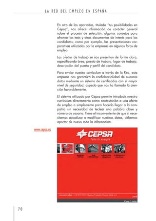 En otro de los apartados, titulado “tus posibilidades en
Cepsa”, nos ofrece información de carácter general
sobre el proceso de selección, algunos consejos para
afrontar los tests y otros documentos de interés para los
candidatos, como por ejemplo, las presentaciones cor-
porativas utilizadas por la empresas en algunos foros de
empleo.
Las ofertas de trabajo se nos presentan de forma clara,
especificando área, puesto de trabajo, lugar de trabajo,
descripción del puesto y perfil del candidato.
Para enviar nuestro currículum a través de la Red, esta
empresa nos garantiza la confidencialidad de nuestros
datos mediante un sistema de certificados con el mayor
nivel de seguridad, aspecto que nos ha llamado la aten-
ción favorablemente.
El sistema utilizado por Cepsa permite introducir nuestro
currículum directamente como contestación a una oferta
de empleo o simplemente para hacerlo llegar a la com-
pañía sin necesidad de teclear una palabra clave y
número de usuario. Tiene el inconveniente de que si nece-
sitamos actualizar o modificar nuestros datos, debemos
aportar de nuevo toda la información.
7 0
L A R E D D E L E M P L E O E N E S P A Ñ A
www.cepsa.es
 