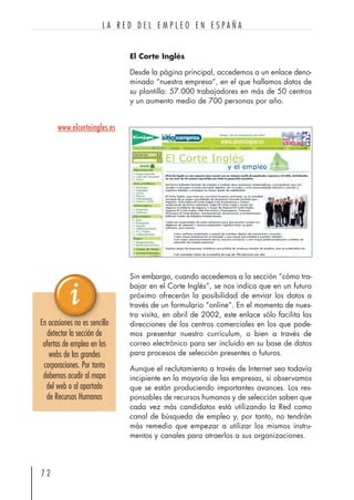 El Corte Inglés
Desde la página principal, accedemos a un enlace deno-
minado “nuestra empresa”, en el que hallamos datos de
su plantilla: 57.000 trabajadores en más de 50 centros
y un aumento medio de 700 personas por año.
Sin embargo, cuando accedemos a la sección “cómo tra-
bajar en el Corte Inglés”, se nos indica que en un futuro
próximo ofrecerán la posibilidad de enviar los datos a
través de un formulario “online”. En el momento de nues-
tra visita, en abril de 2002, este enlace sólo facilita las
direcciones de los centros comerciales en los que pode-
mos presentar nuestro currículum, o bien a través de
correo electrónico para ser incluido en su base de datos
para procesos de selección presentes o futuros.
Aunque el reclutamiento a través de Internet sea todavía
incipiente en la mayoría de las empresas, sí observamos
que se están produciendo importantes avances. Los res-
ponsables de recursos humanos y de selección saben que
cada vez más candidatos está utilizando la Red como
canal de búsqueda de empleo y, por tanto, no tendrán
más remedio que empezar a utilizar los mismos instru-
mentos y canales para atraerlos a sus organizaciones.
7 2
L A R E D D E L E M P L E O E N E S P A Ñ A
En ocasiones no es sencillo
detectar la sección de
ofertas de empleo en las
webs de las grandes
corporaciones. Por tanto
debemos acudir al mapa
del web o al apartado
de Recursos Humanos
www.elcorteingles.es
 