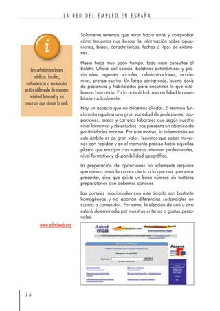 Solamente tenemos que mirar hacia atrás y comprobar
cómo teníamos que buscar la información sobre oposi-
ciones, bases, características, fechas o tipos de exáme-
nes.
Hasta hace muy poco tiempo, todo eran consultas al
Boletín Oficial del Estado, boletines autonómicos y pro-
vinciales, agentes sociales, administraciones, acade-
mias, prensa escrita. Un largo peregrinaje, buena dosis
de paciencia y habilidades para encontrar lo que está-
bamos buscando. En la actualidad, esa realidad ha cam-
biado radicalmente.
Hay un aspecto que no debemos olvidar. El término fun-
cionario aglutina una gran variedad de profesiones, ocu-
paciones, tareas y carreras laborales que según nuestro
nivel formativo y de estudios, nos presenta un abanico de
posibilidades enorme. Por este motivo, la información en
este ámbito es de gran valor. Tenemos que saber mover-
nos con rapidez y en el momento preciso hacia aquellas
plazas que encajan con nuestros intereses profesionales,
nivel formativo y disponibilidad geográfica.
La preparación de oposiciones no solamente requiere
que conozcamos la convocatoria a la que nos queremos
presentar, sino que existe un buen número de factores
preparatorios que debemos conocer.
Los portales relacionados con éste ámbito son bastante
homogéneos y no aportan diferencias sustanciales en
cuanto a contenidos. Por tanto, la elección de uno u otro
estará determinada por nuestros criterios o gustos perso-
nales.
7 6
L A R E D D E L E M P L E O E N E S P A Ñ A
Las administraciones
públicas: locales,
autonómicas o nacionales
están utilizando de manera
habitual Internet y los
recursos que ofrece la web
www.admiweb.org
 