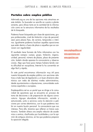 Portales sobre empleo público
Admiweb.org es una de las opciones más atractivas en
este ámbito. Su buscador es sencillo en cuanto a plante-
amiento, pero eficaz tanto en la cantidad de la informa-
ción como en la estructura informativa de los resultados
de la búsqueda.
Podemos hacer búsquedas por clase de oposiciones, gru-
pos profesionales, nivel de titulación o tipo de personal;
sean para plazas fijas, de carrera, temporales o interi-
nos. Igualmente podemos localizar aquellas oposiciones
que estén dentro o fuera de plazo o aquellas que se con-
vocan con regularidad.
El resultado tiene formato de ficha informativa con los
siguientes campos: cuerpo, grupo, titulación, órgano,
unidad, personal, número de plazas, plazo de presenta-
ción, boletín donde aparece la convocatoria y observa-
ciones. Algo que hace poco tiempo hubiera tenido cier-
ta dificultad en recopilarse, Internet lo ha convertido en
algo fácil y rápido.
En este portal encontramos información muy útil para
nuestra búsqueda de empleo público con secciones rela-
tivas a todo tipo de legislación y un buen directorio elec-
trónico con webs de distintos niveles administrativos,
desde ayuntamientos a diputaciones, comunidades autó-
nomas españolas o europeas.
Empleopublico.net es un portal que se dirige a la comu-
nidad de opositores que se encuentra en proceso de
toma de decisiones o de preparación de alguna convo-
catoria. Agrupa abundante información, variada y
estructurada, junto a servicios como la atención a peti-
ciones por correo electrónico, con lo que podemos reci-
bir en nuestro buzón personal la convocatoria que nos
interesa. Para ello, tenemos que rellenar un breve cues-
tionario. También ofrece una amplia relación de acade-
mias o centros, clasificados por localidades y con la opi-
nión de antiguos alumnos, en las que podemos preparar
la oposición elegida.
7 7
C A P Í T U L O 6 · R U M B O A L E M P L E O P Ú B L I C O
www.empleopublico.net
www.oposiciones.com
www.oposicion.com
 