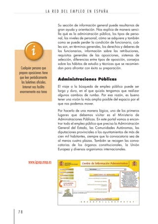 Su sección de información general puede resultarnos de
gran ayuda y orientación. Nos explica de manera senci-
lla qué es la administración pública, los tipos de perso-
nal, los niveles de personal, cómo se adquiere y también
como se puede perder la condición de funcionario, cuá-
les son, en términos generales, los derechos y deberes de
los funcionarios, información sobre las retribuciones,
requisitos generales de las oposiciones, sistemas de
selección, diferencias entre tipos de oposición, consejos
sobre los hábitos de estudio y técnicas que se recomien-
dan para afrontar con éxito su preparación.
Administraciones Públicas
El viaje a la búsqueda de empleo público puede ser
largo y duro, en el que quizás tengamos que realizar
algunos cambios de rumbo. Por esa razón, es bueno
tener una visión lo más amplia posible del espacio por el
que nos podemos mover.
Por hacerlo de una manera lógica, uno de los primeros
lugares que debemos visitar es el Ministerio de
Administraciones Públicas. En este portal vamos a encon-
trar todo el empleo público que precisa la Administración
General del Estado, las Comunidades Autónomas, las
diputaciones provinciales o los ayuntamientos de más de
cien mil habitantes, siempre que la convocatoria sea de
al menos cuatro plazas. También se recogen las convo-
catorias de los órganos constitucionales, la Unión
Europea y diversos organismos internacionales.
7 8
L A R E D D E L E M P L E O E N E S P A Ñ A
Cualquier persona que
prepare oposiciones tiene
que leer periódicamente
los boletines oficiales.
Internet nos facilita
enormemente esa tarea
www.igsap.map.es
 