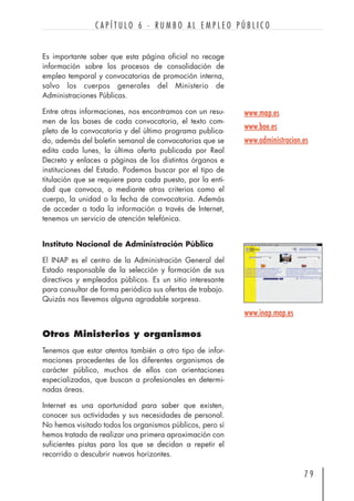 7 9
C A P Í T U L O 6 · R U M B O A L E M P L E O P Ú B L I C O
www.map.es
www.boe.es
www.administracion.es
Es importante saber que esta página oficial no recoge
información sobre los procesos de consolidación de
empleo temporal y convocatorias de promoción interna,
salvo los cuerpos generales del Ministerio de
Administraciones Públicas.
Entre otras informaciones, nos encontramos con un resu-
men de las bases de cada convocatoria, el texto com-
pleto de la convocatoria y del último programa publica-
do, además del boletín semanal de convocatorias que se
edita cada lunes, la última oferta publicada por Real
Decreto y enlaces a páginas de los distintos órganos e
instituciones del Estado. Podemos buscar por el tipo de
titulación que se requiere para cada puesto, por la enti-
dad que convoca, o mediante otros criterios como el
cuerpo, la unidad o la fecha de convocatoria. Además
de acceder a toda la información a través de Internet,
tenemos un servicio de atención telefónica.
Instituto Nacional de Administración Pública
El INAP es el centro de la Administración General del
Estado responsable de la selección y formación de sus
directivos y empleados públicos. Es un sitio interesante
para consultar de forma periódica sus ofertas de trabajo.
Quizás nos llevemos alguna agradable sorpresa.
Otros Ministerios y organismos
Tenemos que estar atentos también a otro tipo de infor-
maciones procedentes de los diferentes organismos de
carácter público, muchos de ellos con orientaciones
especializadas, que buscan a profesionales en determi-
nadas áreas.
Internet es una oportunidad para saber que existen,
conocer sus actividades y sus necesidades de personal.
No hemos visitado todos los organismos públicos, pero sí
hemos tratado de realizar una primera aproximación con
suficientes pistas para los que se decidan a repetir el
recorrido o descubrir nuevos horizontes.
www.inap.map.es
 