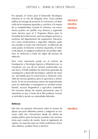 Por ejemplo, el Centro para el Desarrollo Tecnológico
Industrial es un sitio de obligada visita. Como entidad
pública se encarga de promover la innovación y el desa-
rrollo de las empresas españolas y contribuir a la mejora
de su competitividad. Cuando lo visitamos, nos encon-
tramos puestos con perfiles muy diversos y sugerentes
como técnicos para el V Programa Marco para la
Sociedad de la Información, para tecnologías químicas y
sanitarias del departamento de cooperación internacio-
nal o para mantenimiento y seguridad. Además, pode-
mos acceder a mucha más información. La definición de
cada puesto, la titulación e idiomas requeridos, el núme-
ro de plazas, la categoría profesional, las pruebas selec-
tivas, la retribución y hasta las reglas del proceso de
selección.
Otra visita interesante puede ser al Instituto de
Investigación y Tecnología Agraria y Alimentaria por su
vinculación con uno de los sectores profesionales con
más futuro. El INIA establece las directrices generales de
investigación y desarrollo tecnológico, además de impul-
sar actividades para la conservación y utilización soste-
nible de recursos genéticos para la agricultura y alimen-
tación. En él nos encontramos centros tan especializados
como los dedicados a investigación en sanidad animal,
forestal, recursos fitogenéticos y agricultura sostenible.
No convocan plazas de manera permanente, pero lo
importante es que a través de la Red podemos conocer
su actividad y quizás sus necesidades laborales.
Defensa
Este sitio nos aportará información sobre el número de
plazas que para diferentes puestos y categorías se con-
vocan cada año. Encontramos desde las ofertas de
empleo público para las fuerzas armadas y las convoca-
torias para cuadros de mando, hasta el reglamento de
ingreso, los requisitos para ser militar profesional, el pro-
ceso selectivo, pruebas físicas y temarios.
8 1
C A P Í T U L O 6 · R U M B O A L E M P L E O P Ú B L I C O
www.mcyt.es
www.cdti.es
www.inia.es
www.mde.es
 