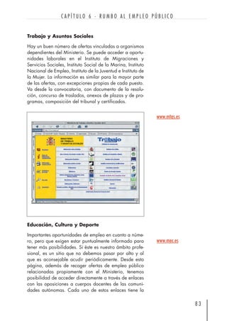 Trabajo y Asuntos Sociales
Hay un buen número de ofertas vinculadas a organismos
dependientes del Ministerio. Se puede acceder a oportu-
nidades laborales en el Instituto de Migraciones y
Servicios Sociales, Instituto Social de la Marina, Instituto
Nacional de Empleo, Instituto de la Juventud e Instituto de
la Mujer. La información es similar para la mayor parte
de las ofertas, con excepciones propias de cada puesto.
Va desde la convocatoria, con documento de la resolu-
ción, concurso de traslados, anexos de plazas y de pro-
gramas, composición del tribunal y certificados.
8 3
C A P Í T U L O 6 · R U M B O A L E M P L E O P Ú B L I C O
www.mtas.es
Educación, Cultura y Deporte
Importantes oportunidades de empleo en cuanto a núme-
ro, pero que exigen estar puntualmente informado para
tener más posibilidades. Si éste es nuestro ámbito profe-
sional, es un sitio que no debemos pasar por alto y al
que es aconsejable acudir periódicamente. Desde esta
página, además de recoger ofertas de empleo público
relacionadas propiamente con el Ministerio, tenemos
posibilidad de acceder directamente a través de enlaces
con las oposiciones a cuerpos docentes de las comuni-
dades autónomas. Cada uno de estos enlaces tiene la
www.mec.es
 