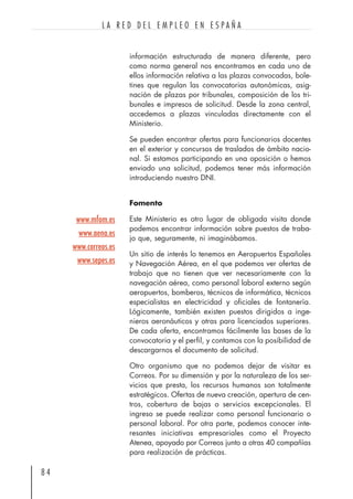 información estructurada de manera diferente, pero
como norma general nos encontramos en cada uno de
ellos información relativa a las plazas convocadas, bole-
tines que regulan las convocatorias autonómicas, asig-
nación de plazas por tribunales, composición de los tri-
bunales e impresos de solicitud. Desde la zona central,
accedemos a plazas vinculadas directamente con el
Ministerio.
Se pueden encontrar ofertas para funcionarios docentes
en el exterior y concursos de traslados de ámbito nacio-
nal. Si estamos participando en una oposición o hemos
enviado una solicitud, podemos tener más información
introduciendo nuestro DNI.
Fomento
Este Ministerio es otro lugar de obligada visita donde
podemos encontrar información sobre puestos de traba-
jo que, seguramente, ni imaginábamos.
Un sitio de interés lo tenemos en Aeropuertos Españoles
y Navegación Aérea, en el que podemos ver ofertas de
trabajo que no tienen que ver necesariamente con la
navegación aérea, como personal laboral externo según
aeropuertos, bomberos, técnicos de informática, técnicos
especialistas en electricidad y oficiales de fontanería.
Lógicamente, también existen puestos dirigidos a inge-
nieros aeronáuticos y otras para licenciados superiores.
De cada oferta, encontramos fácilmente las bases de la
convocatoria y el perfil, y contamos con la posibilidad de
descargarnos el documento de solicitud.
Otro organismo que no podemos dejar de visitar es
Correos. Por su dimensión y por la naturaleza de los ser-
vicios que presta, los recursos humanos son totalmente
estratégicos. Ofertas de nueva creación, apertura de cen-
tros, cobertura de bajas o servicios excepcionales. El
ingreso se puede realizar como personal funcionario o
personal laboral. Por otra parte, podemos conocer inte-
resantes iniciativas empresariales como el Proyecto
Atenea, apoyado por Correos junto a otras 40 compañías
para realización de prácticas.
8 4
L A R E D D E L E M P L E O E N E S P A Ñ A
www.mfom.es
www.aena.es
www.correos.es
www.sepes.es
 